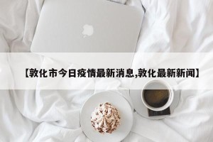 【敦化市今日疫情最新消息,敦化最新新闻】
