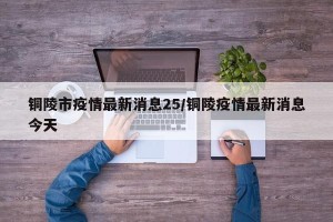铜陵市疫情最新消息25/铜陵疫情最新消息今天