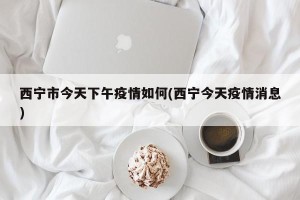 西宁市今天下午疫情如何(西宁今天疫情消息)