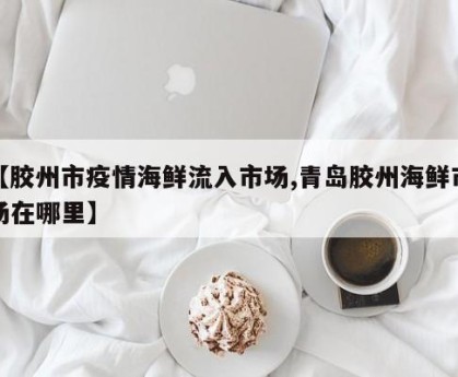 【胶州市疫情海鲜流入市场,青岛胶州海鲜市场在哪里】