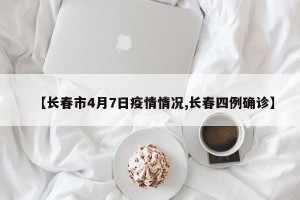 【长春市4月7日疫情情况,长春四例确诊】