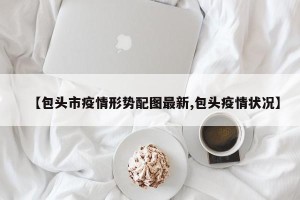 【包头市疫情形势配图最新,包头疫情状况】