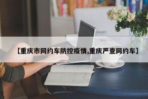 【重庆市网约车防控疫情,重庆严查网约车】