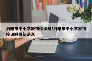 洛阳市中小学疫情停课吗/洛阳市中小学疫情停课吗最新消息