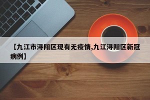 【九江市浔阳区现有无疫情,九江浔阳区新冠病例】