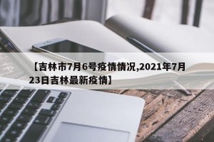 【吉林市7月6号疫情情况,2021年7月23日吉林最新疫情】