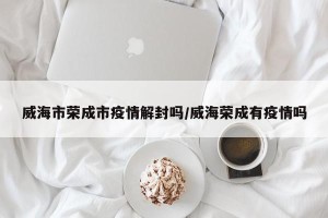 威海市荣成市疫情解封吗/威海荣成有疫情吗