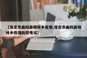 【保定市曲阳县晓林乡疫情,保定市曲阳县晓林乡疫情防控电话】