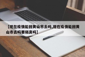 【现在疫情能回黄山市去吗,现在疫情能回黄山市去吗要隔离吗】