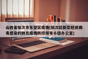 山西省榆次市东望区疫情(榆次区新型冠状病毒感染的肺炎疫情防控领导小组办公室)