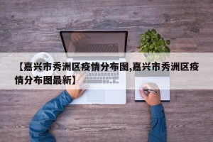 【嘉兴市秀洲区疫情分布图,嘉兴市秀洲区疫情分布图最新】