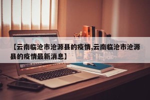 【云南临沧市沧源县的疫情,云南临沧市沧源县的疫情最新消息】