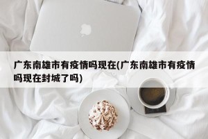 广东南雄市有疫情吗现在(广东南雄市有疫情吗现在封城了吗)