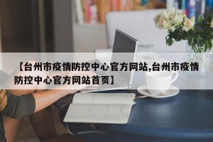 【台州市疫情防控中心官方网站,台州市疫情防控中心官方网站首页】