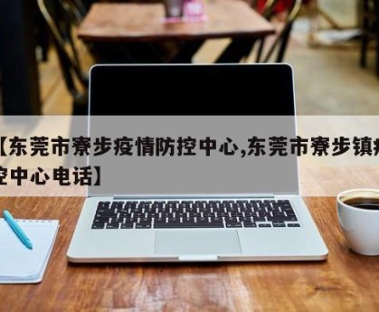 【东莞市寮步疫情防控中心,东莞市寮步镇疾控中心电话】