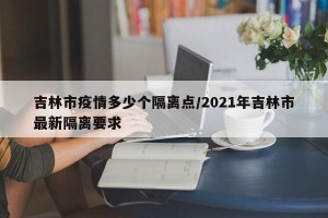吉林市疫情多少个隔离点/2021年吉林市最新隔离要求