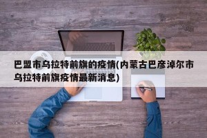 巴盟市乌拉特前旗的疫情(内蒙古巴彦淖尔市乌拉特前旗疫情最新消息)