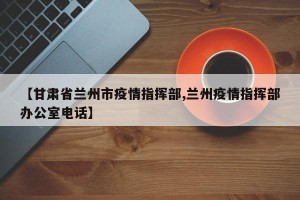 【甘肃省兰州市疫情指挥部,兰州疫情指挥部办公室电话】