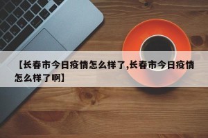 【长春市今日疫情怎么样了,长春市今日疫情怎么样了啊】