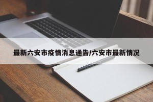 最新六安市疫情消息通告/六安市最新情况