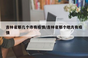吉林省那几个市有疫情/吉林省那个地方有疫情