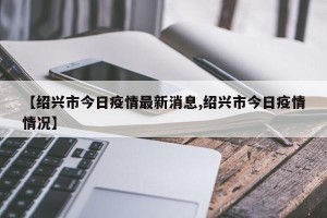 【绍兴市今日疫情最新消息,绍兴市今日疫情情况】
