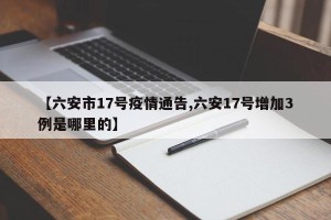 【六安市17号疫情通告,六安17号增加3例是哪里的】
