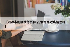 【湘潭市的疫情怎么样了,湘潭最近疫情怎样】