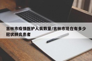 吉林市疫情医护人员数量/吉林市现在有多少冠状肺炎患者