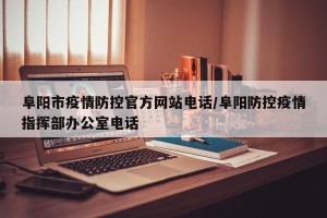 阜阳市疫情防控官方网站电话/阜阳防控疫情指挥部办公室电话