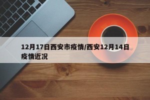 12月17日西安市疫情/西安12月14日疫情近况