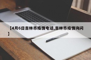 【4月6日吉林市疫情电话,吉林市疫情询问】