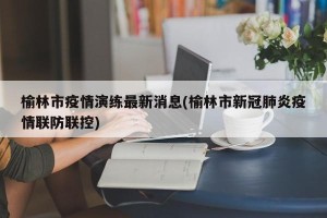榆林市疫情演练最新消息(榆林市新冠肺炎疫情联防联控)