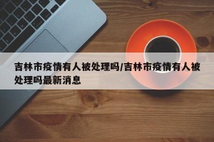 吉林市疫情有人被处理吗/吉林市疫情有人被处理吗最新消息