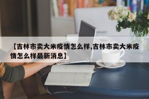 【吉林市卖大米疫情怎么样,吉林市卖大米疫情怎么样最新消息】