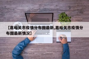 【嘉峪关市疫情分布图最新,嘉峪关市疫情分布图最新情况】
