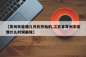 【常州市疫情几月份开始的,江苏省常州市疫情什么时候解除】