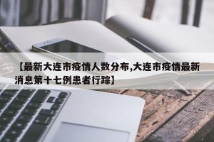 【最新大连市疫情人数分布,大连市疫情最新消息第十七例患者行踪】