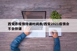 西安市疫情停课时间表/西安2021疫情会不会停课