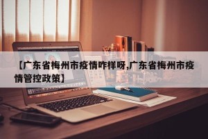 【广东省梅州市疫情咋样呀,广东省梅州市疫情管控政策】