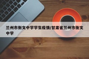 兰州市衡文中学学生疫情/甘肃省兰州市衡文中学