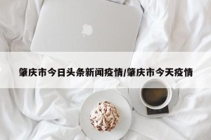 肇庆市今日头条新闻疫情/肇庆市今天疫情