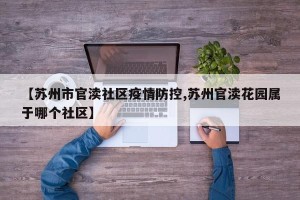 【苏州市官渎社区疫情防控,苏州官渎花园属于哪个社区】