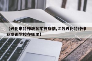 【兴化市特殊教育学校疫情,江苏兴化特种作业培训学校在哪里】