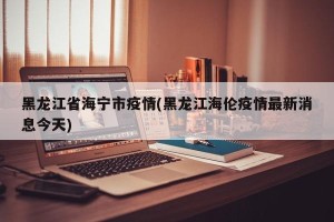 黑龙江省海宁市疫情(黑龙江海伦疫情最新消息今天)