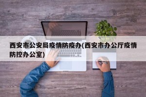 西安市公安局疫情防疫办(西安市办公厅疫情防控办公室)