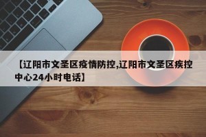 【辽阳市文圣区疫情防控,辽阳市文圣区疾控中心24小时电话】