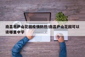 南昌市庐山花园疫情防控/南昌庐山花园可以读哪里中学