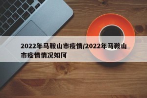 2022年马鞍山市疫情/2022年马鞍山市疫情情况如何