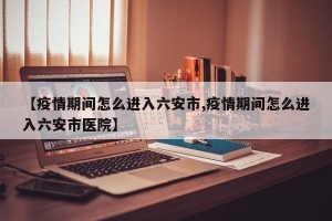 【疫情期间怎么进入六安市,疫情期间怎么进入六安市医院】